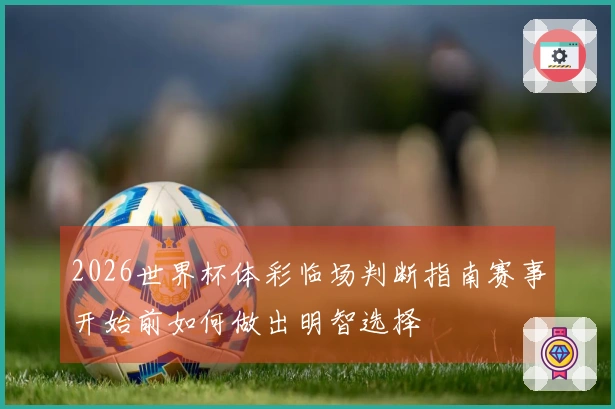 2026世界杯体彩临场判断指南赛事开始前如何做出明智选择