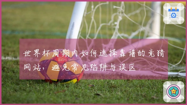 世界杯周期内如何选择靠谱的竞猜网站，避免常见陷阱与误区