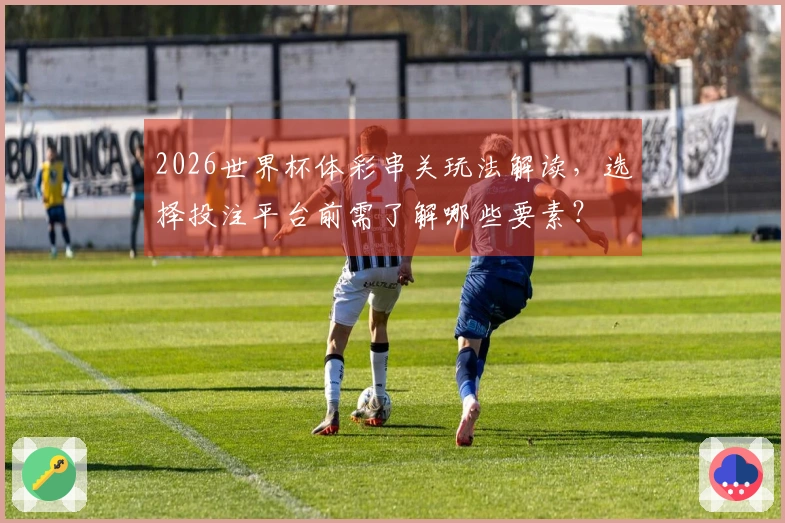 2026世界杯体彩串关玩法解读，选择投注平台前需了解哪些要素？